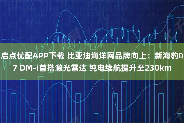 启点优配APP下载 比亚迪海洋网品牌向上：新海豹07 DM-i首搭激光雷达 纯电续航提升至230km