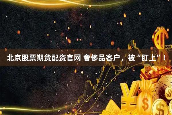 北京股票期货配资官网 奢侈品客户，被“盯上”！