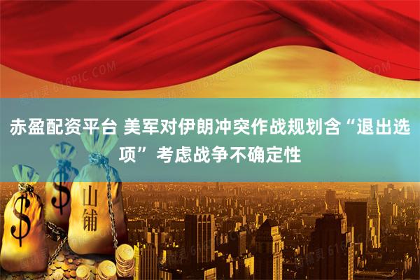 赤盈配资平台 美军对伊朗冲突作战规划含“退出选项” 考虑战争不确定性