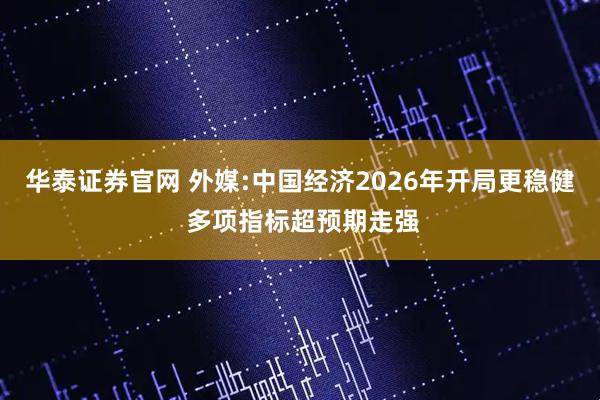 华泰证券官网 外媒:中国经济2026年开局更稳健 多项指标超预期走强
