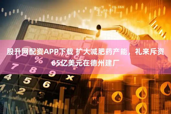 股升网配资APP下载 扩大减肥药产能，礼来斥资65亿美元在德州建厂