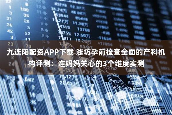 九连阳配资APP下载 潍坊孕前检查全面的产科机构评测：准妈妈关心的3个维度实测