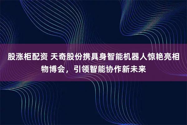 股涨柜配资 天奇股份携具身智能机器人惊艳亮相物博会，引领智能协作新未来