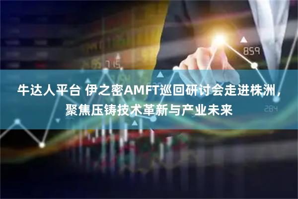 牛达人平台 伊之密AMFT巡回研讨会走进株洲，聚焦压铸技术革新与产业未来