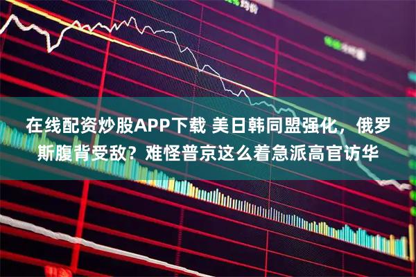 在线配资炒股APP下载 美日韩同盟强化，俄罗斯腹背受敌？难怪普京这么着急派高官访华
