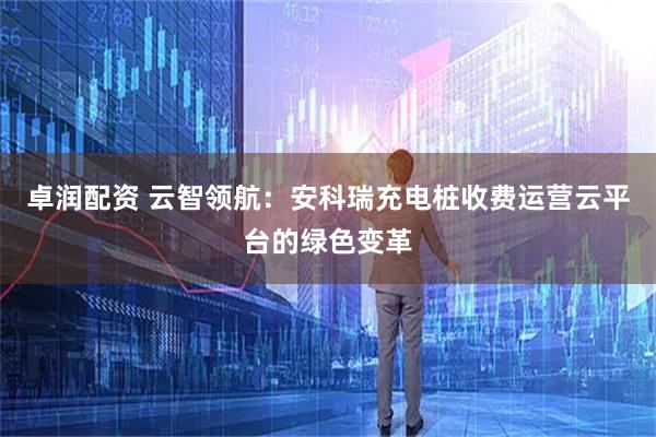 卓润配资 云智领航：安科瑞充电桩收费运营云平台的绿色变革