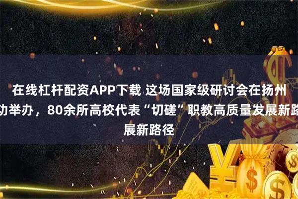 在线杠杆配资APP下载 这场国家级研讨会在扬州成功举办，80余所高校代表“切磋”职教高质量发展新路径