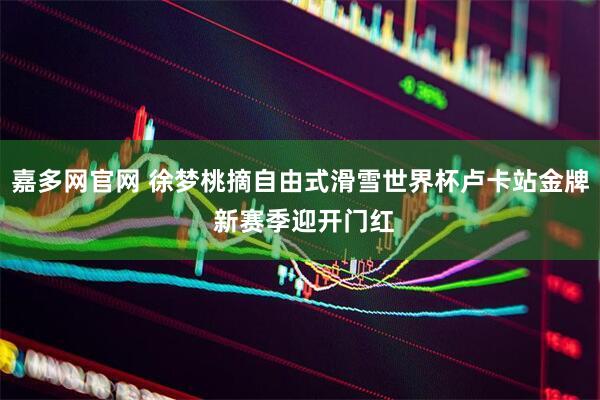 嘉多网官网 徐梦桃摘自由式滑雪世界杯卢卡站金牌 新赛季迎开门红
