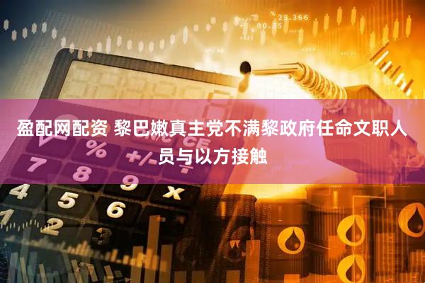 盈配网配资 黎巴嫩真主党不满黎政府任命文职人员与以方接触