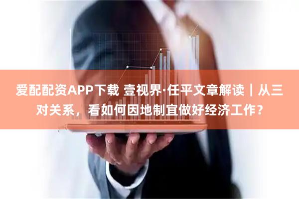 爱配配资APP下载 壹视界·任平文章解读｜从三对关系，看如何因地制宜做好经济工作？
