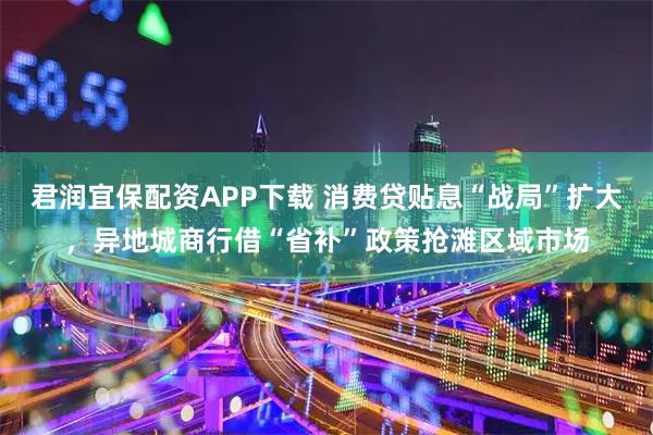 君润宜保配资APP下载 消费贷贴息“战局”扩大，异地城商行借“省补”政策抢滩区域市场