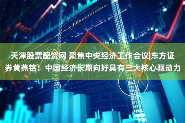 天津股票配资网 聚焦中央经济工作会议|东方证券黄燕铭：中国经济长期向好具有三大核心驱动力