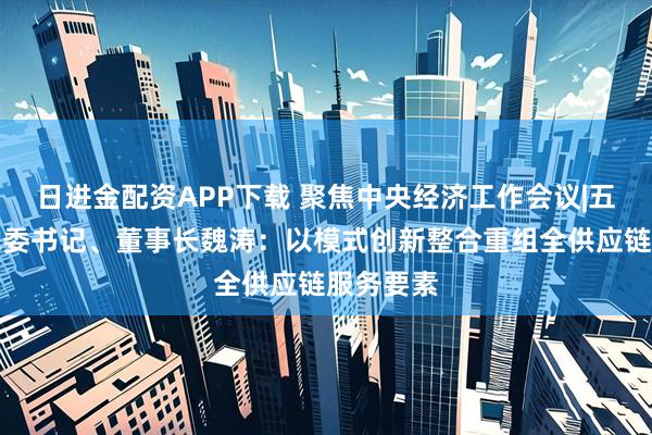 日进金配资APP下载 聚焦中央经济工作会议|五矿发展党委书记、董事长魏涛：以模式创新整合重组全供应链服务要素