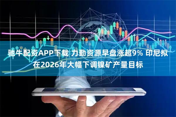 驰牛配资APP下载 力勤资源早盘涨超9% 印尼拟在2026年大幅下调镍矿产量目标