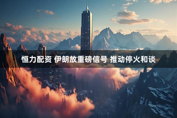 恒力配资 伊朗放重磅信号 推动停火和谈
