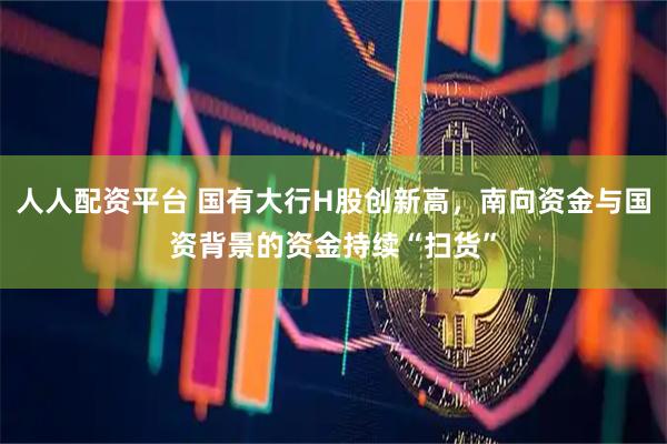人人配资平台 国有大行H股创新高，南向资金与国资背景的资金持续“扫货”