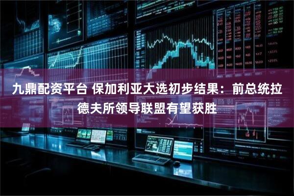 九鼎配资平台 保加利亚大选初步结果：前总统拉德夫所领导联盟有望获胜