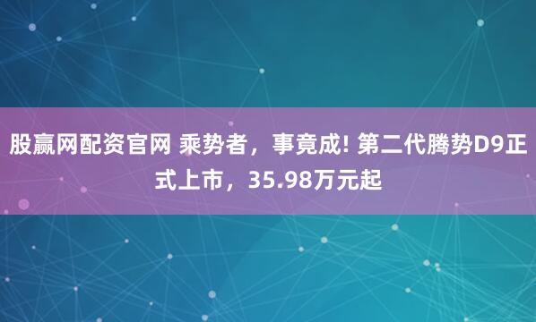 股赢网配资官网 乘势者，事竟成! 第二代腾势D9正式上市，35.98万元起