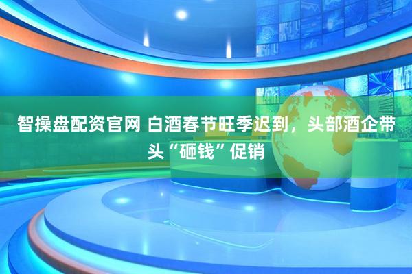 智操盘配资官网 白酒春节旺季迟到，头部酒企带头“砸钱”促销