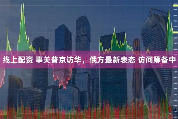 线上配资 事关普京访华，俄方最新表态 访问筹备中
